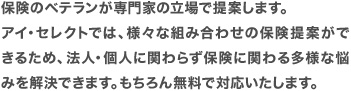 保険のベテランが専門家の立場で提案します。アイ・セレクトでは、様々な組み合わせの保険提案ができるため、法人・個人に関わらず保険に関わる多様な悩みを解決できます。もちろん無料で対応いたします。