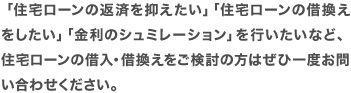 「住宅ローンの返済を抑えたい」「住宅ローンの借換えをしたい」「金利のシュミレーション」を行いたいなど、 住宅ローンの借入・借換えをご検討の方はぜひ一度お問い合わせください。