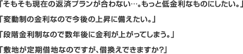 「そもそも現在の返済プランが合わない...。もっと低金利なものにしたい。」「変動制の金利なので今後の上昇に備えたい。」「段階金利制なので数年後に金利が上がってしまう。」「敷地が定期借地なのですが、借換えできますか？」