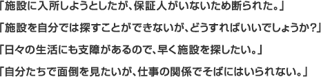 「施設に入所しようとしたが、保証人がいないため断られた。」「施設を自分では探すことができないが、どうすればいいでしょうか？」「日々の生活にも支障があるので、早く施設を探したい。」「自分たちで面倒を見たいが、仕事の関係でそばにはいられない。」