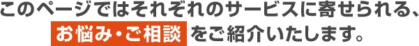 このページではそれぞれのサービスに寄せられる、お悩み・ご相談をご紹介いたします。