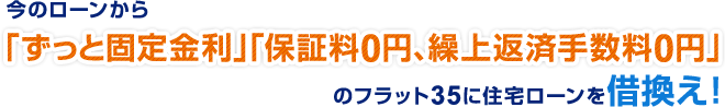 今のローンから「ずっと固定金利」「保証料 0 円、繰上返済手数料 0 円」のフラット 35 に住宅ローンを借換え！